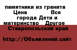 памятники из гранита › Цена ­ 10 000 - Все города Дети и материнство » Другое   . Ставропольский край